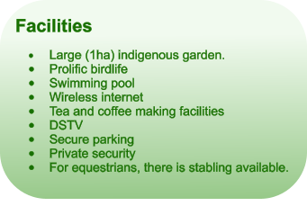 Facilities  �	Large (1ha) indigenous garden. �	Prolific birdlife �	Swimming pool �	Wireless internet �	Tea and coffee making facilities �	DSTV �	Secure parking �	Private security �	For equestrians, there is stabling available.